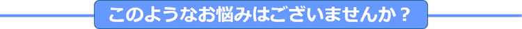 このようなお悩みはございませんか？